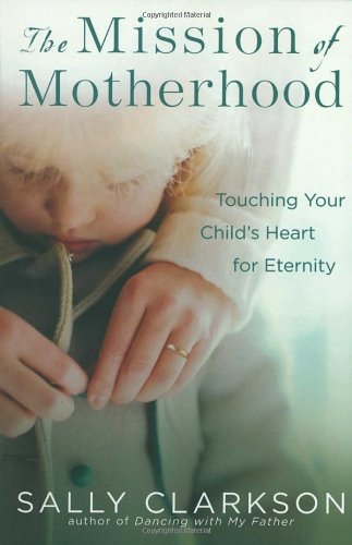 The Mission of Motherhood: Touching Your Child’s Heart for Eternity