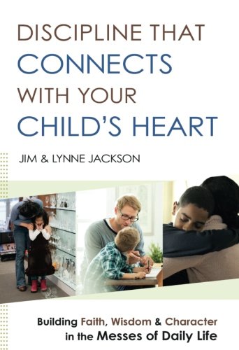 Discipline That Connects With Your Child’s Heart: Building Faith, Wisdom, and Character in the Messes of Daily Life