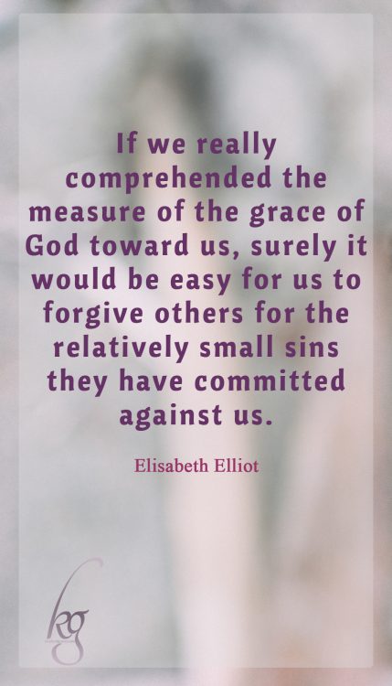 If we really comprehended the measure of the grace of God toward us, surely it would be easy for us to forgive others for the relatively small sins they have committed against us. (Elisabeth Elliot)