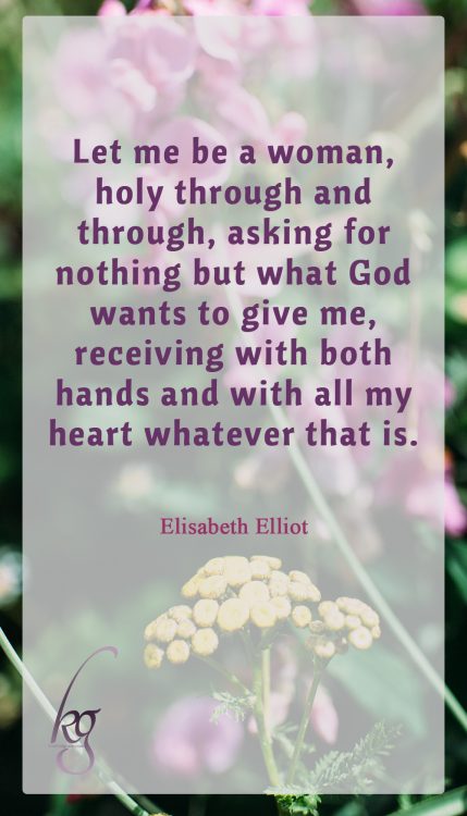 “Let me be a woman, holy through and through, asking for nothing but what God wants to give me, receiving with both hands and with all my heart whatever that is.” (Elisabeth Elliot in “Let Me Be A Woman”)