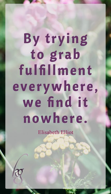 “By trying to grab fulfillment everywhere, we find it nowhere.” (Elisabeth Elliot in “Passion and Purity”)