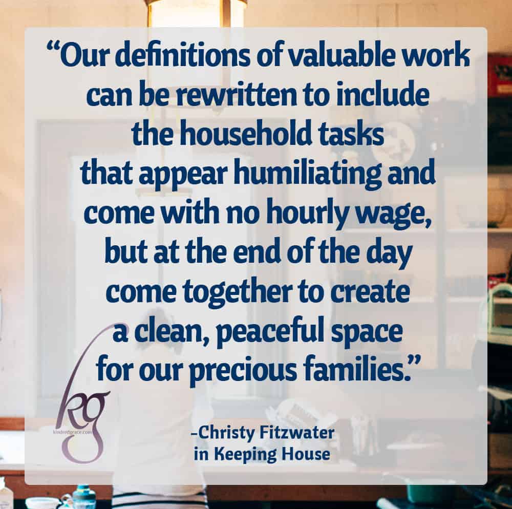“Our definitions of valuable work can be rewritten to include the household tasks that appear humiliating and come with no hourly wage, but at the end of the day come together to create a clean, peaceful space for our precious families.” ― Christy Fitzwater, Keeping House: A 30-Day Meditation on the Value of Housekeeping