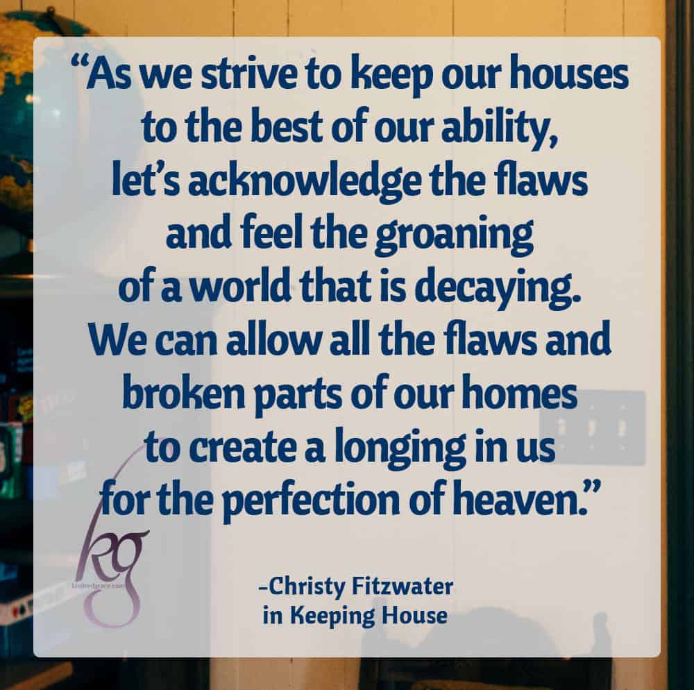 “So, as we strive to keep our houses to the best of our ability, let’s acknowledge the flaws and feel the groaning of a world that is decaying. We can allow all the flaws and broken parts of our homes to create a longing in us for the perfection of heaven.” ― Christy Fitzwater, Keeping House: A 30-Day Meditation on the Value of Housekeeping
