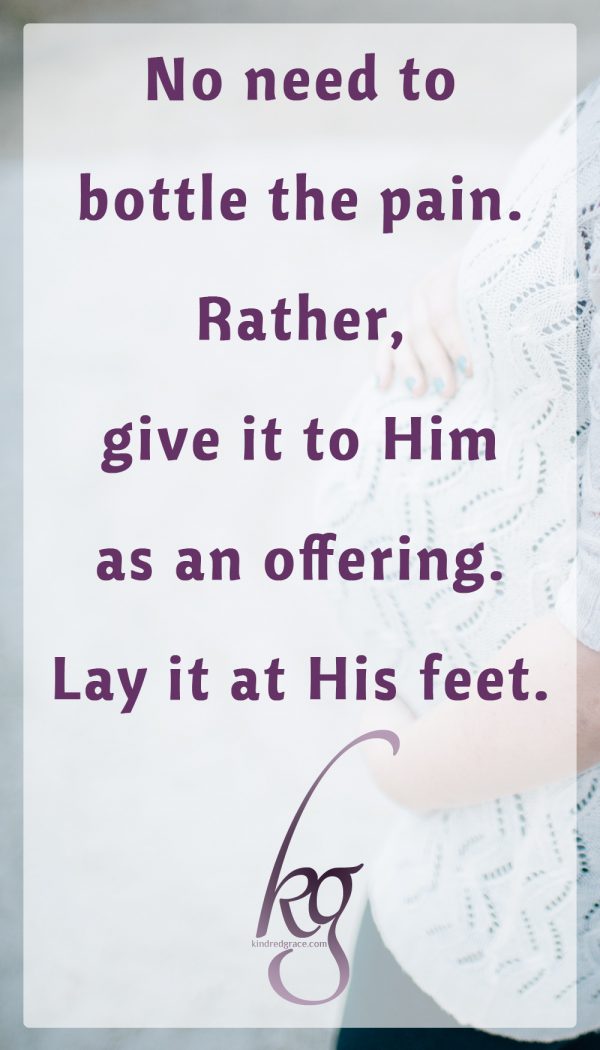 No need to bottle the pain. Rather, give it to Him as an offering. Lay it at His feet.