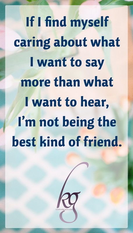 If I find myself caring about what I want to say more than what I want to hear, I’m not being the best kind of friend.