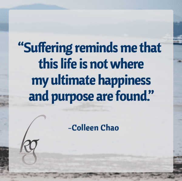 Suffering reminds me that this life is not where my ultimate happiness and purpose are found. (Colleen Chao)