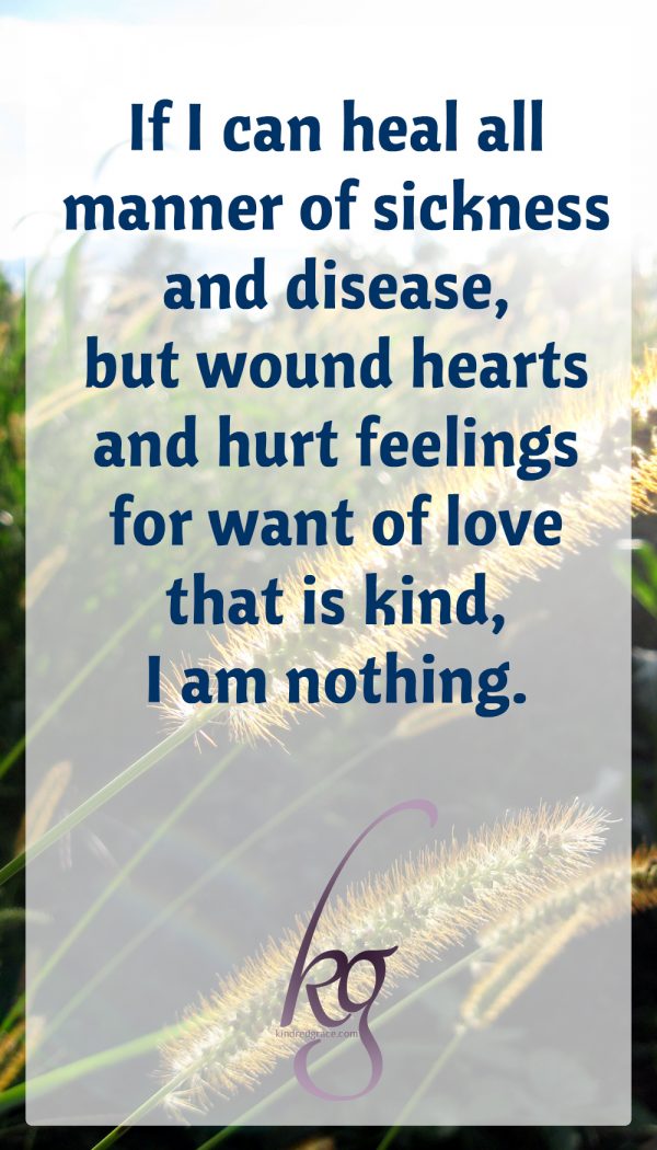 If I can heal all manner of sickness and disease, but wound hearts and hurt feelings for want of love that is kind, I am nothing.