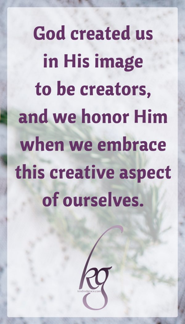 God created us in His image to be creators, and we honor Him and enjoy life more when we embrace this creative aspect of ourselves. Sometimes when we get busy, creativity is the first thing to go, because it feels non-essential. But creativity is essential to being human. It brings delight to us and others, it helps keep us sane, and it reminds us of what life is really about beyond the demands of the urgent.