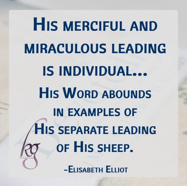 “He calleth His own sheep by name, and leadeth them out.” So His merciful and miraculous leading is individual—“Thou (singular) shalt remember all the way which the Lord thy God led thee.” The temptation is great to imitate or to expect the same manner of guidance which God has given another. “What is that to Thee; follow thou Me.” His Word abounds in examples of His separate leading of His sheep. (Elisabeth Elliot)