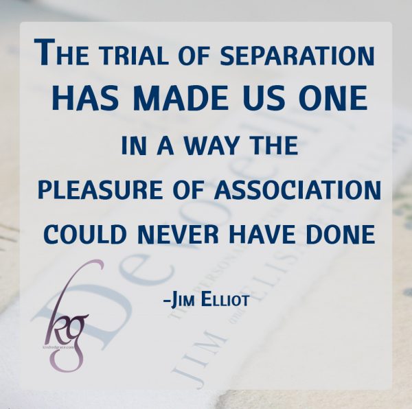 “I trust your understanding of me—an understanding forged in the furnace of distance and long silences. The trial of separation has made us one in a way the pleasure of association could never have done.” (Jim Elliot)