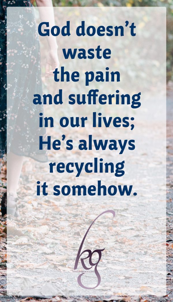 Only He knows exactly why, but the longer I’m at this, the more I’m able to trust His goodness. This I know for sure: God doesn’t waste the pain and suffering in our lives; He’s always recycling it somehow.