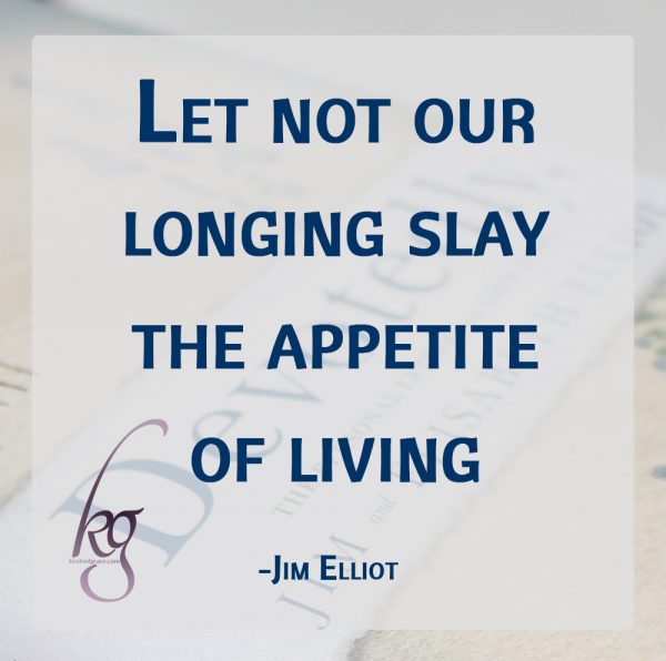 “Let not our longing slay the appetite of living.” (Jim Elliot)