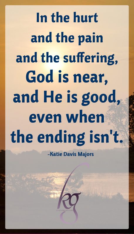 I do not have all the answers; in fact, I don't have many at all. But this is what I know: God is who He says He is. And in the hurt and the pain and the suffering, God is near, and He is good, even when the ending isn't. 