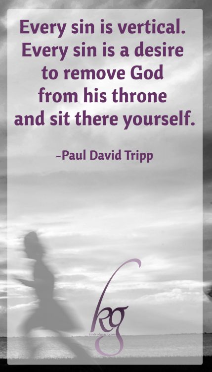 "Every sin is vertical. Every sin is a desire to remove God from his throne and sit there yourself." (Paul David Tripp)