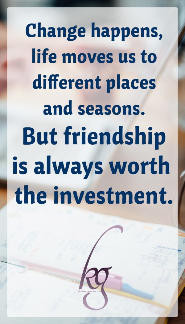 Change happens, life moves us to different places and seasons. But friendship is always worth the investment.