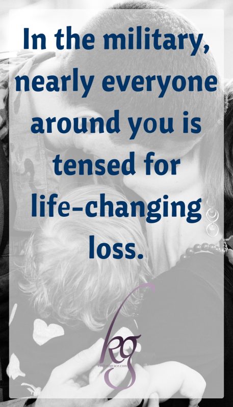 In the military, nearly everyone around you is tensed for constant, potential, life-changing loss. That unthinkable knock on the door, the email that never gets answered, the unexpected orders that rip you away from aging parents and struggling siblings and the beloved church-where-your-kids-finally-made-friends. 