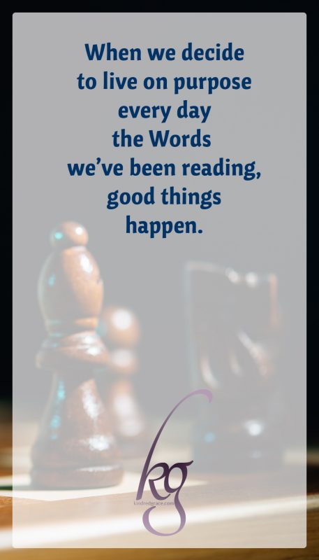 When we decide to live on purpose every day the Words we’ve been reading, good things happen. Relationships become fertile for love and respect to grow. It takes time. It takes patience. It takes grace. But it always yields good fruit.