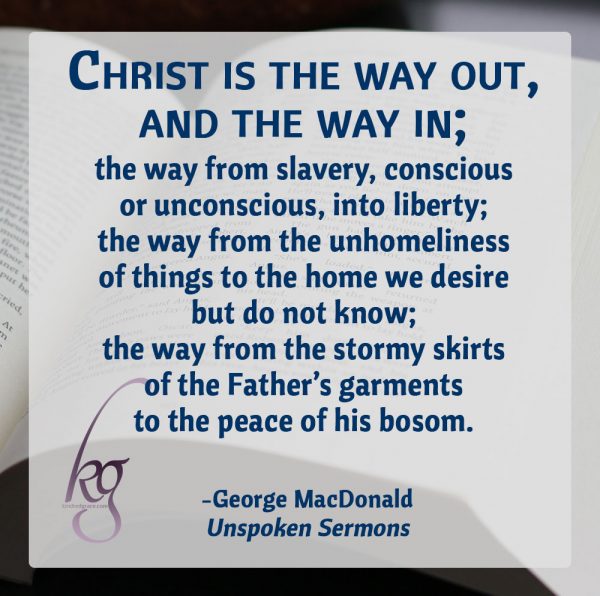 "Christ is the way out, and the way in; the way from slavery, conscious or unconscious, into liberty; the way from the unhomeliness of things to the home we desire but do not know; the way from the stormy skirts of the Father's garments to the peace of his bosom." (George MacDonald, Unspoken Sermons)