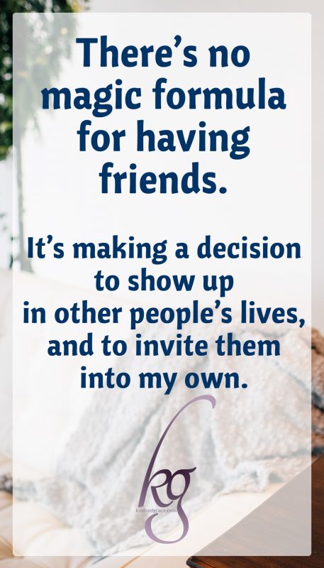 There’s no magic formula for having friends. It’s making a decision to show up in other people’s lives, and to invite them into my own.