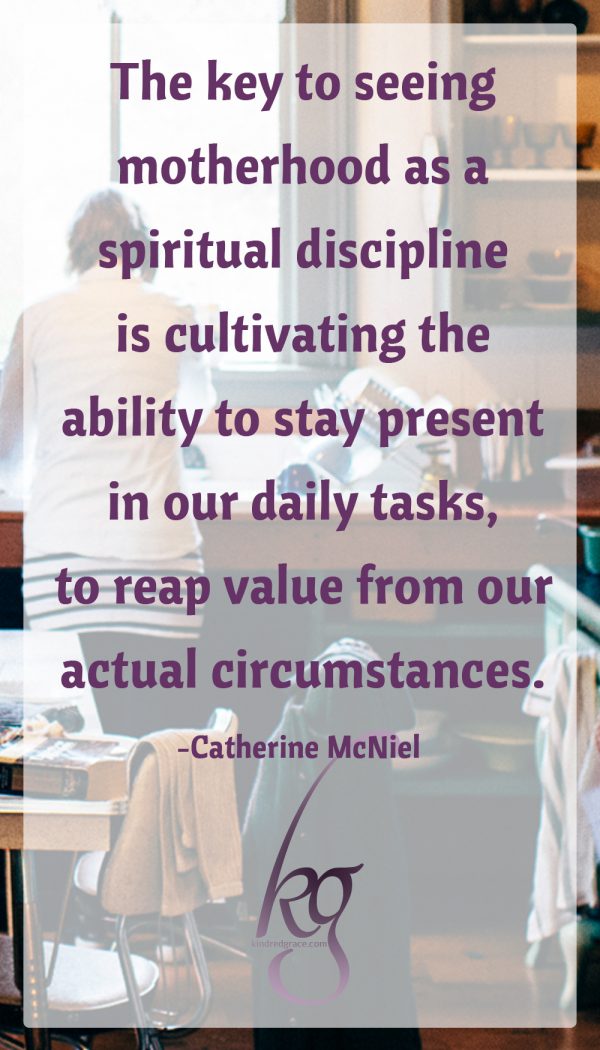 “The key to seeing motherhood as a spiritual discipline . . . is cultivating the ability to stay present in our daily tasks, to reap value from our actual circumstances.”