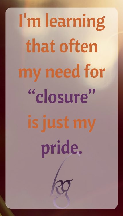 I'm learning that often my need for “closure” is just my pride, wanting to be acknowledged that I was right. And that kind of pride doesn't need to be encouraged in my heart!