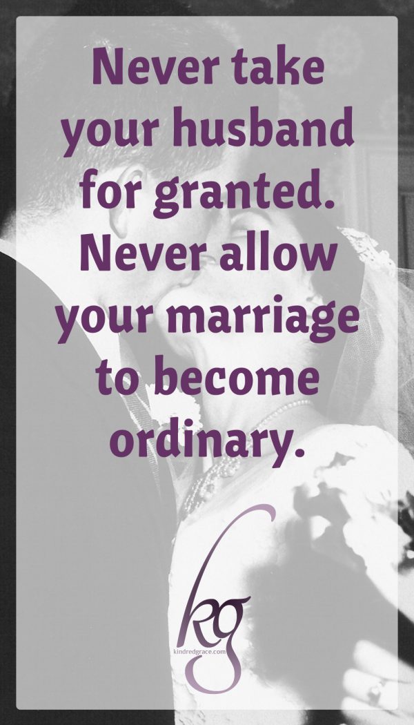 From my vantage point of 63 years of marriage, I am aware of the brevity of life. I encourage you to never take your husband for granted. In other words, never allow your marriage to become ordinary.