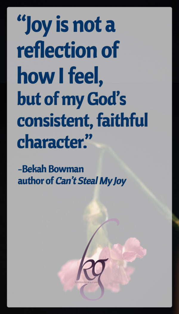 Joy is not a reflection of how I feel, but of my God’s consistent, faithful character. I Am, He promises. He does not change. In the pit of disease and death, there is praise to be lifted up. For Jesus, has brought victory over death.