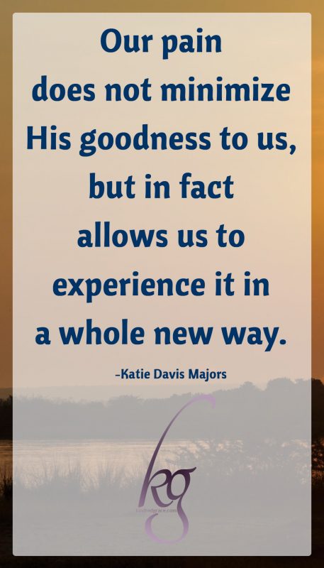 Our pain does not minimize His goodness to us, but in fact allows us to experience it in a whole new way.