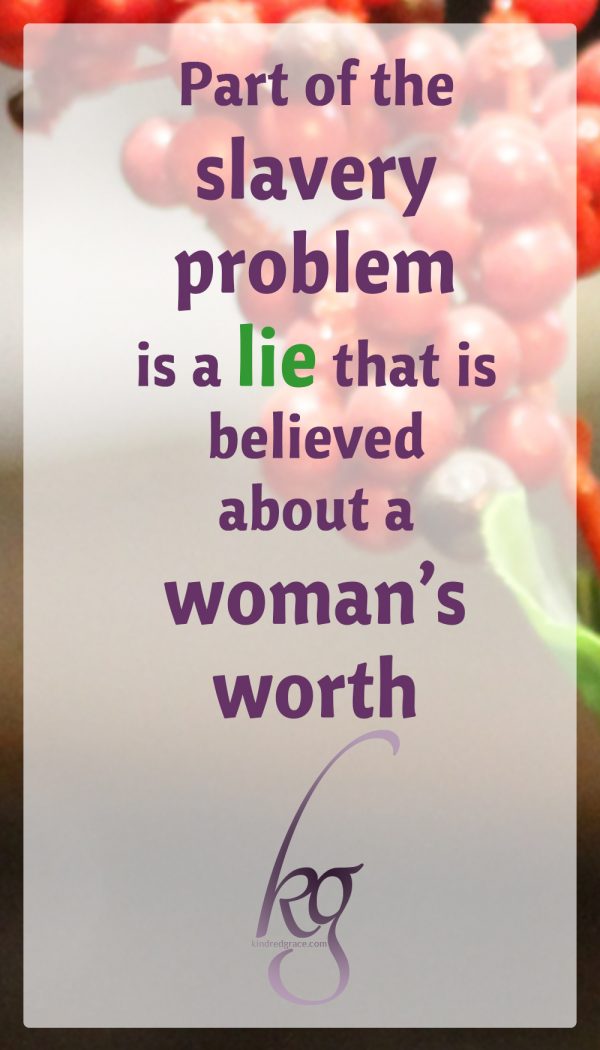 Part of the problem is a lack of knowledge (many are completely unaware that these things are happening, even here in the United States), and part of the problem is a lie that is believed by both men and women about a woman’s worth.