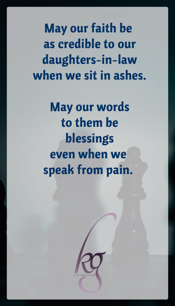 May our faith be as credible to our daughters-in-law when we sit in ashes. May our words to them be blessings even when we speak from pain. May the threads of our relationship be woven with love, not obligation or marriage licenses. May our sorrow and pain never be weapons nor license to inflict pain on our sons’ wives. May we pull close and not push away. May our God and our faith be attractive to these young women who marry our sons.