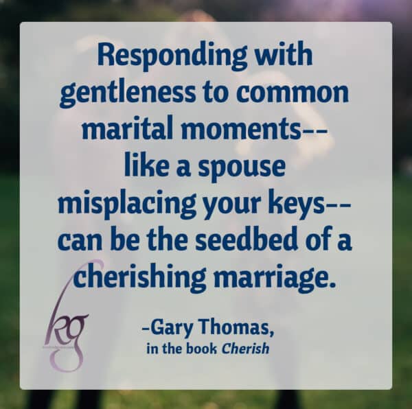 "The goal of a cherishing marriage is to know the dark corners and the weak links of each other's personalities, yet still cherish, respect, adore, and move toward each other... Responding with gentleness to common marital moments--like a spouse misplacing your keys--can be the seedbed of a cherishing marriage." (Gary Thomas, Cherish, page 164-5)