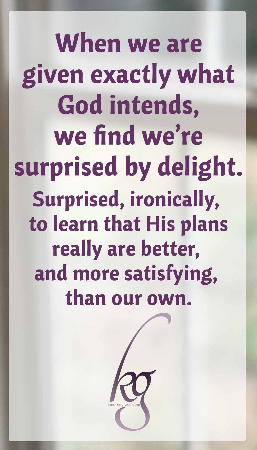 When we are given exactly what God intends, we find we're surprised by delight. Surprised, ironically, to learn that His plans really are better, and more satisfying, than our own.